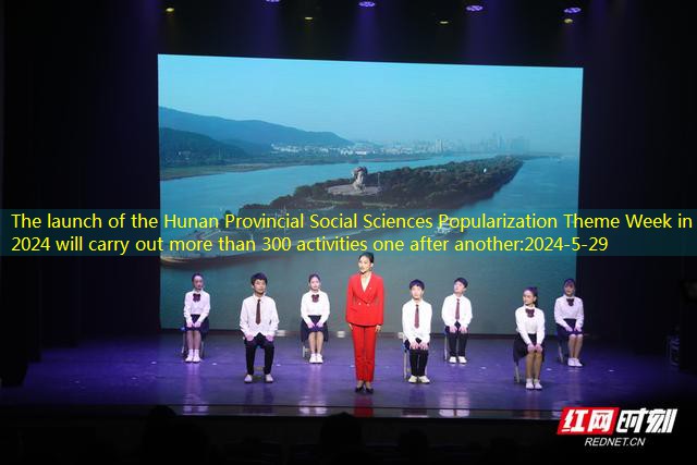The launch of the Hunan Provincial Social Sciences Popularization Theme Week in 2024 will carry out more than 300 activities one after another